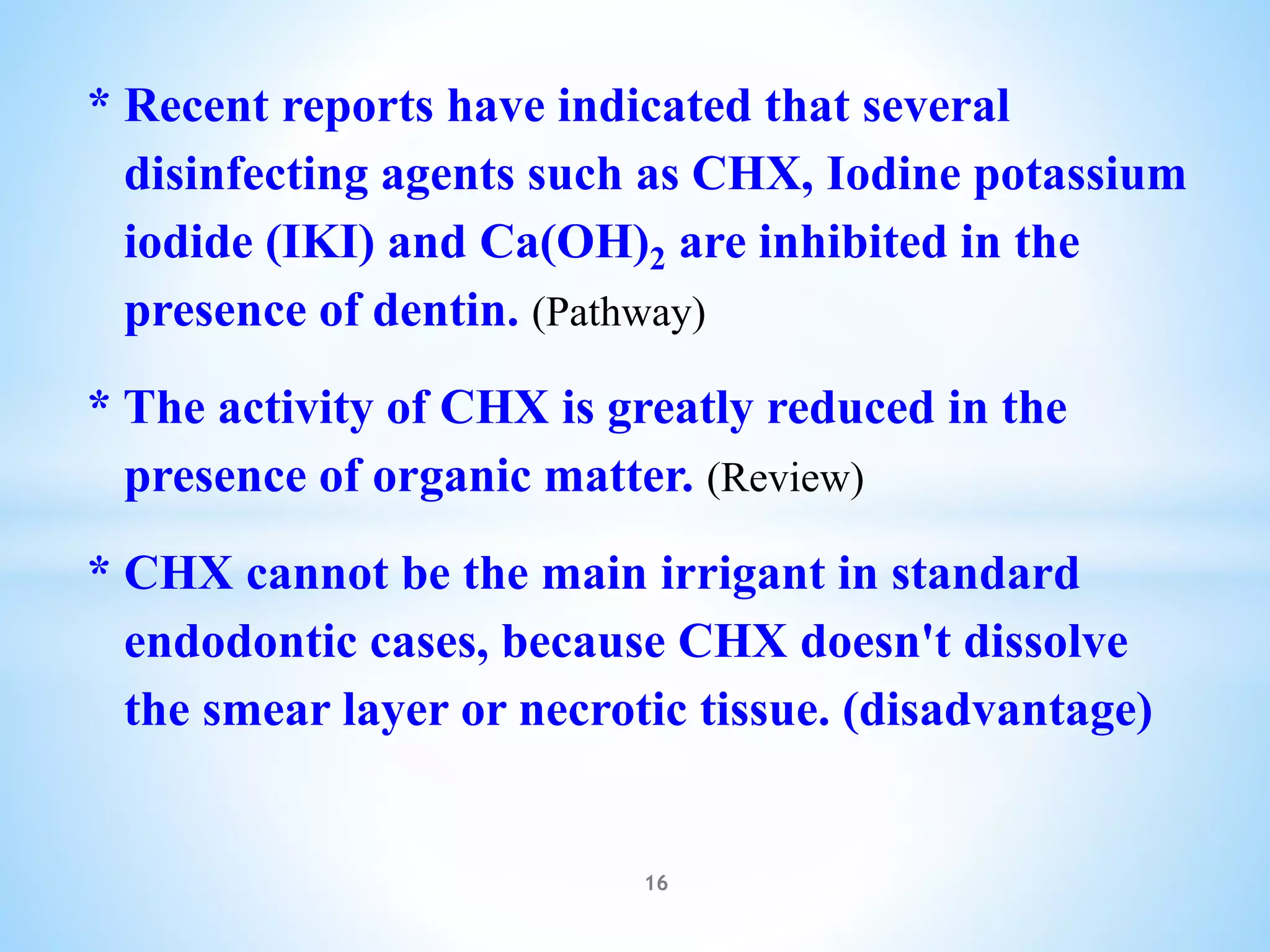 * Recent reports have indicated that several
disinfecting agents such as CHX, Iodine potassium
iodide (IKI) and Ca(OH)2 are inhibited in the
presence of dentin. (Pathway)
* The activity of CHX is greatly reduced in the
presence of organic matter. (Review)
* CHX cannot be the main irrigant in standard
endodontic cases, because CHX doesn't dissolve
the smear layer or necrotic tissue. (disadvantage)
16
 