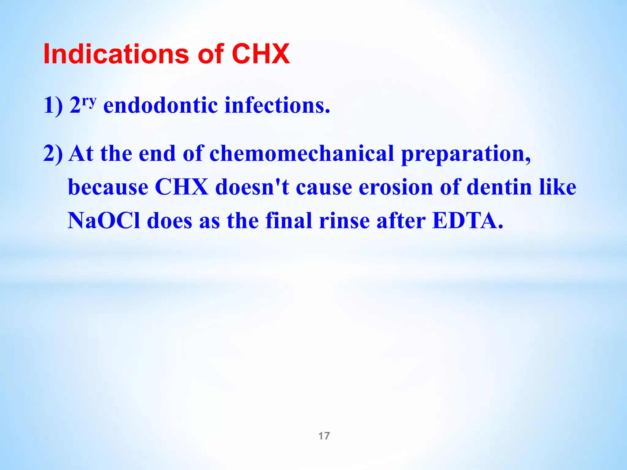 Indications of CHX
1) 2ry endodontic infections.
2) At the end of chemomechanical preparation,
because CHX doesn't cause erosion of dentin like
NaOCl does as the final rinse after EDTA.
17
 