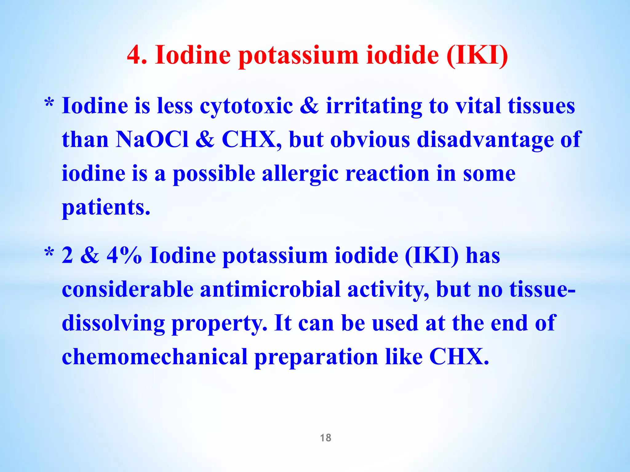 4. Iodine potassium iodide (IKI)
* Iodine is less cytotoxic & irritating to vital tissues
than NaOCl & CHX, but obvious disadvantage of
iodine is a possible allergic reaction in some
patients.
* 2 & 4% Iodine potassium iodide (IKI) has
considerable antimicrobial activity, but no tissue-
dissolving property. It can be used at the end of
chemomechanical preparation like CHX.
18
 