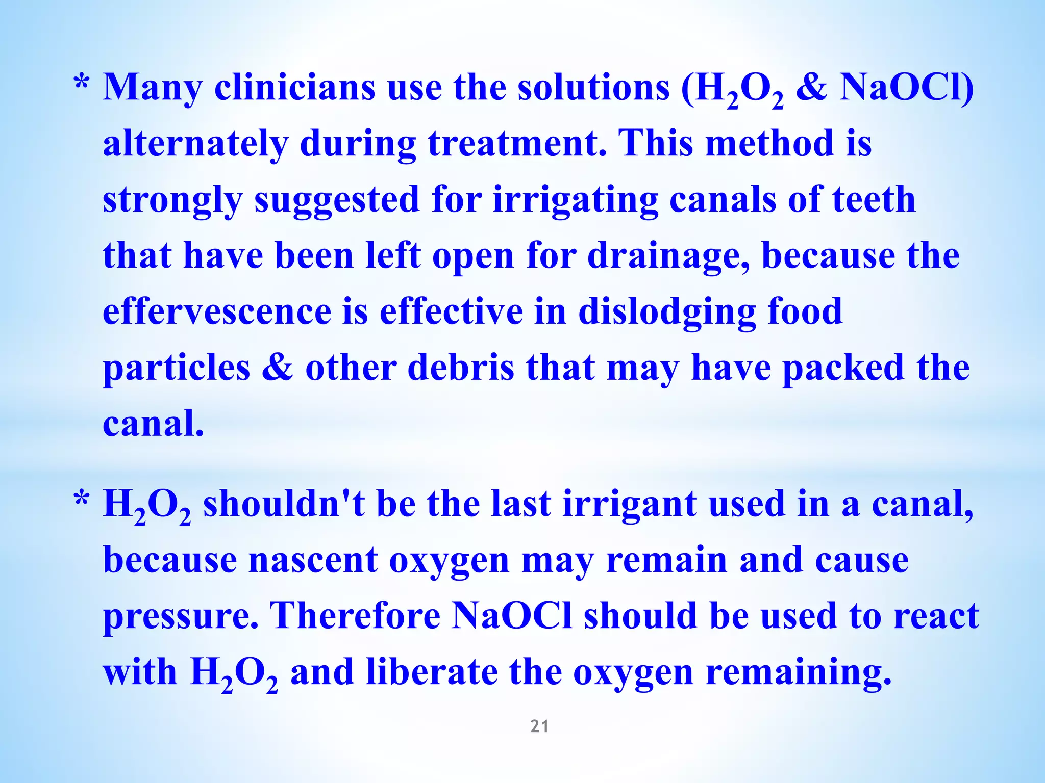 * Many clinicians use the solutions (H2O2 & NaOCl)
alternately during treatment. This method is
strongly suggested for irrigating canals of teeth
that have been left open for drainage, because the
effervescence is effective in dislodging food
particles & other debris that may have packed the
canal.
* H2O2 shouldn't be the last irrigant used in a canal,
because nascent oxygen may remain and cause
pressure. Therefore NaOCl should be used to react
with H2O2 and liberate the oxygen remaining.
21
 