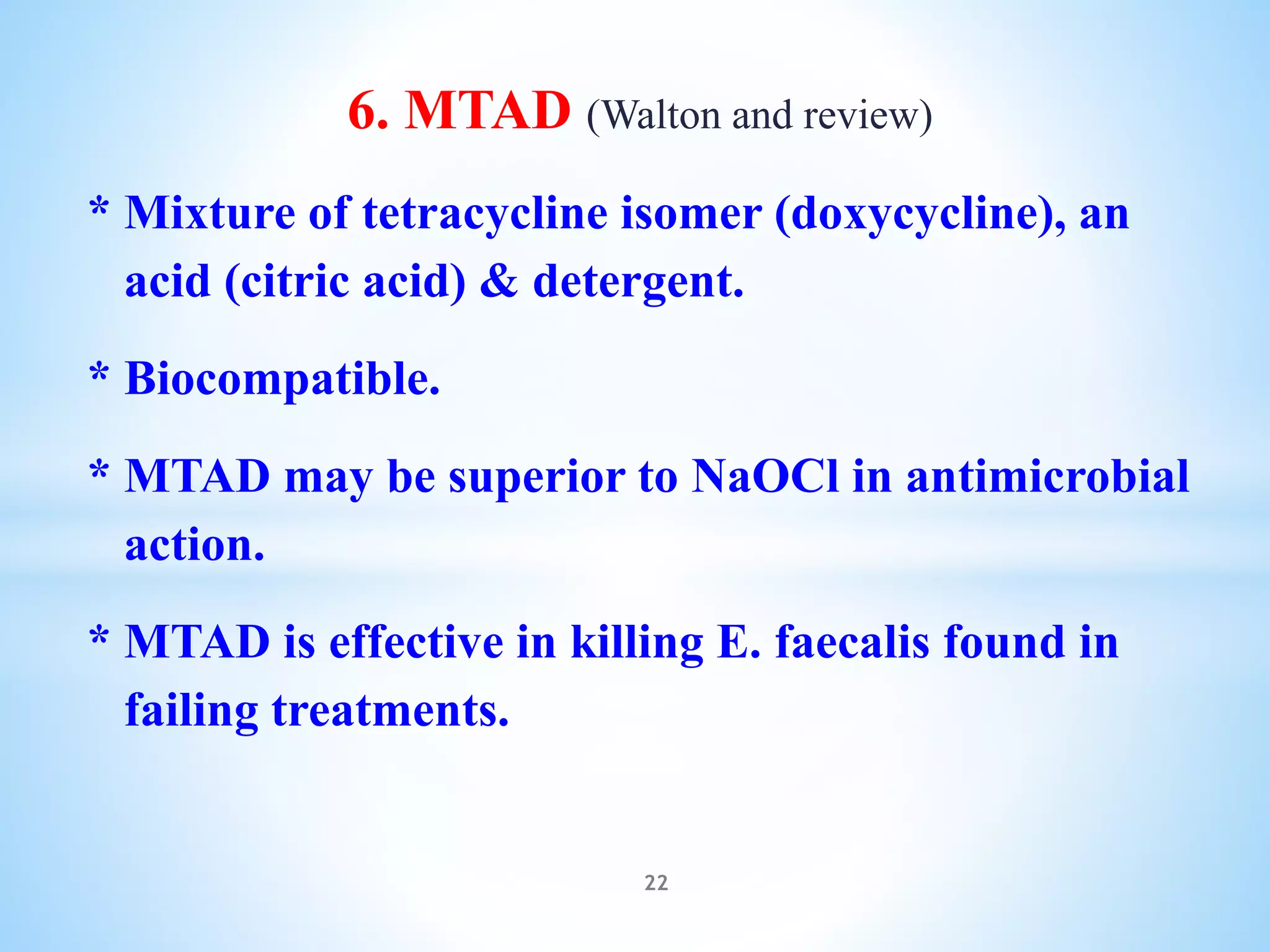 6. MTAD (Walton and review)
* Mixture of tetracycline isomer (doxycycline), an
acid (citric acid) & detergent.
* Biocompatible.
* MTAD may be superior to NaOCl in antimicrobial
action.
* MTAD is effective in killing E. faecalis found in
failing treatments.
22
 