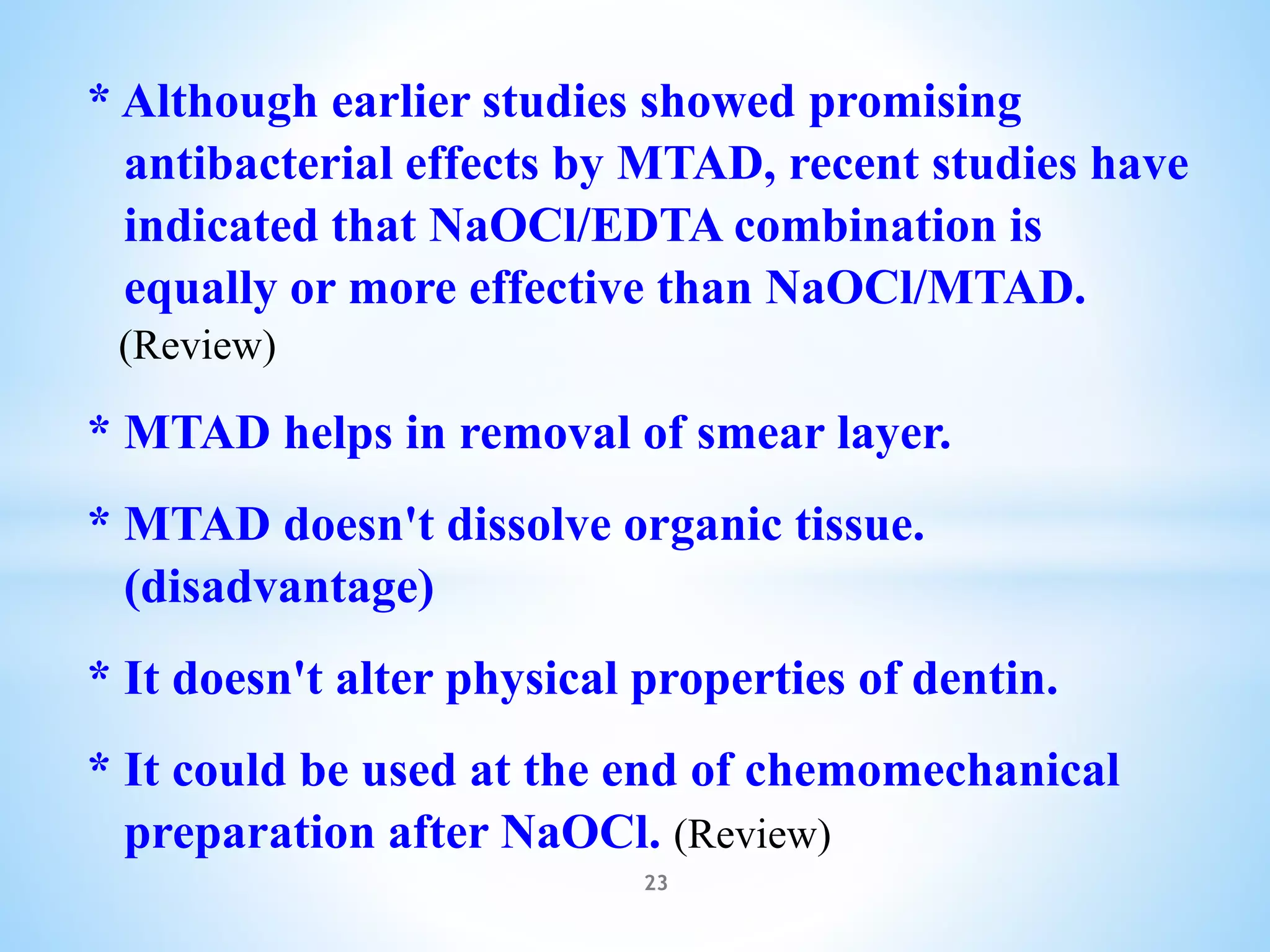 * Although earlier studies showed promising
antibacterial effects by MTAD, recent studies have
indicated that NaOCl/EDTA combination is
equally or more effective than NaOCl/MTAD.
(Review)
* MTAD helps in removal of smear layer.
* MTAD doesn't dissolve organic tissue.
(disadvantage)
* It doesn't alter physical properties of dentin.
* It could be used at the end of chemomechanical
preparation after NaOCl. (Review)
23
 