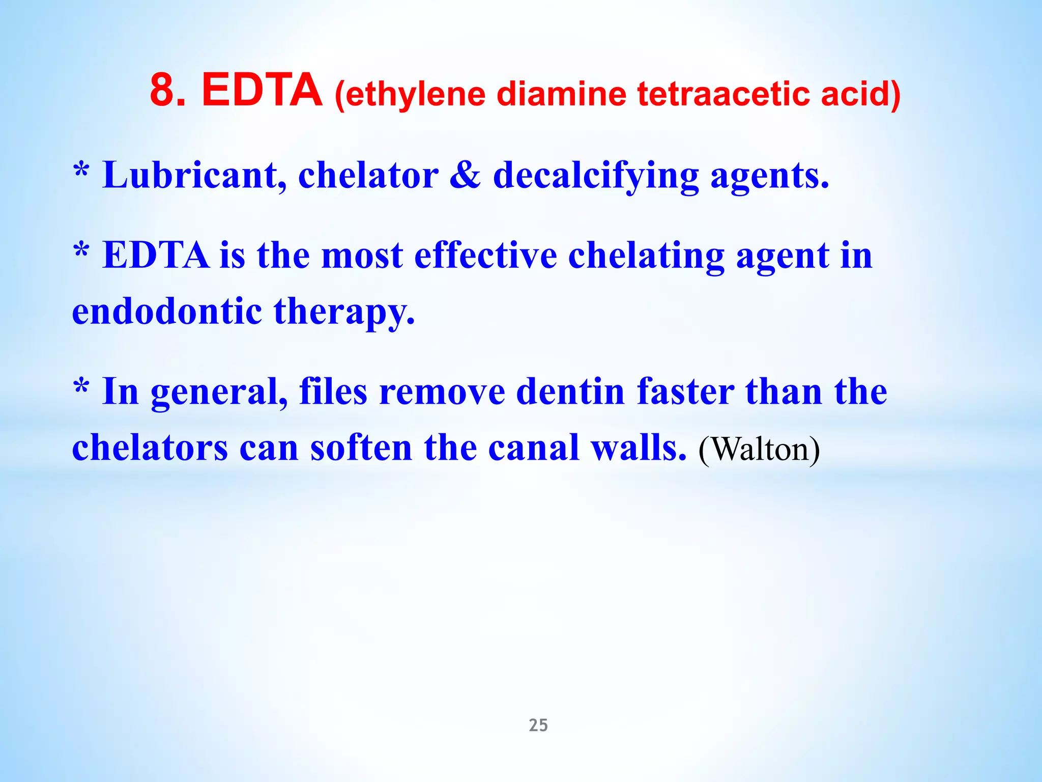 8. EDTA (ethylene diamine tetraacetic acid)
* Lubricant, chelator & decalcifying agents.
* EDTA is the most effective chelating agent in
endodontic therapy.
* In general, files remove dentin faster than the
chelators can soften the canal walls. (Walton)
25
 