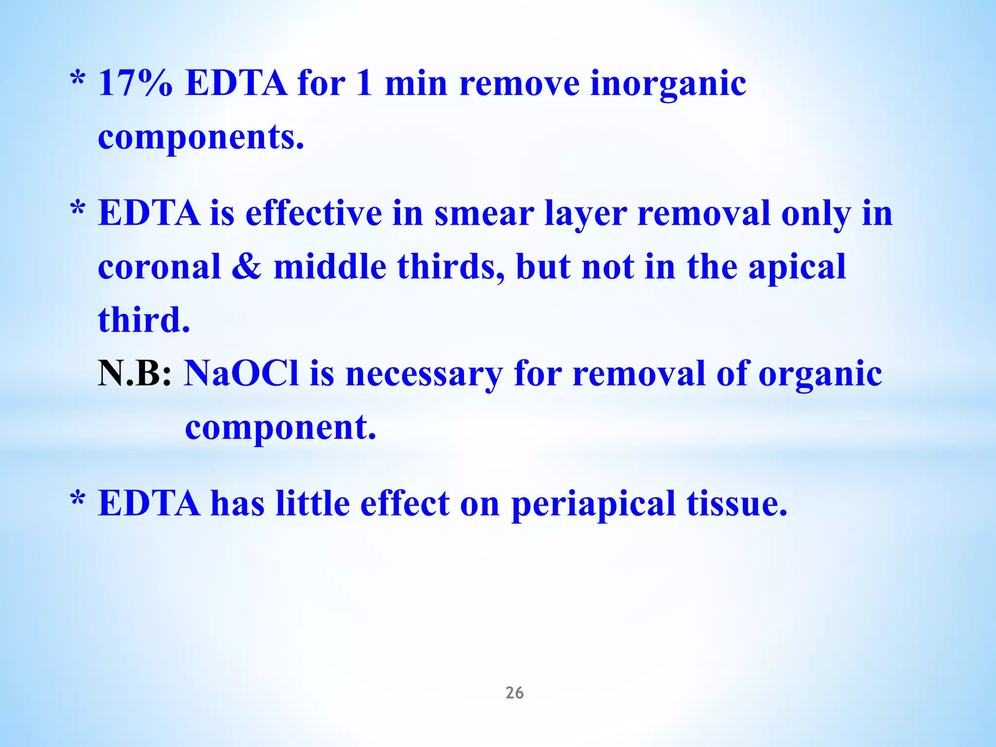 * 17% EDTA for 1 min remove inorganic
components.
* EDTA is effective in smear layer removal only in
coronal & middle thirds, but not in the apical
third.
N.B: NaOCl is necessary for removal of organic
component.
* EDTA has little effect on periapical tissue.
26
 