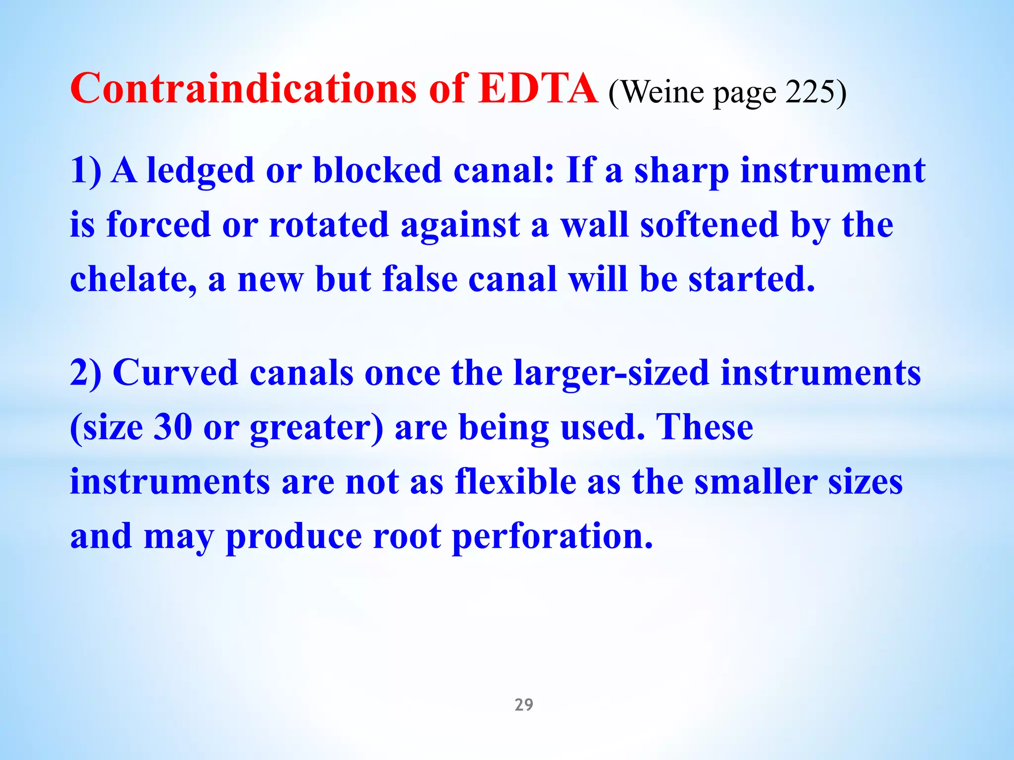 Contraindications of EDTA (Weine page 225)
1) A ledged or blocked canal: If a sharp instrument
is forced or rotated against a wall softened by the
chelate, a new but false canal will be started.
2) Curved canals once the larger-sized instruments
(size 30 or greater) are being used. These
instruments are not as flexible as the smaller sizes
and may produce root perforation.
29
 