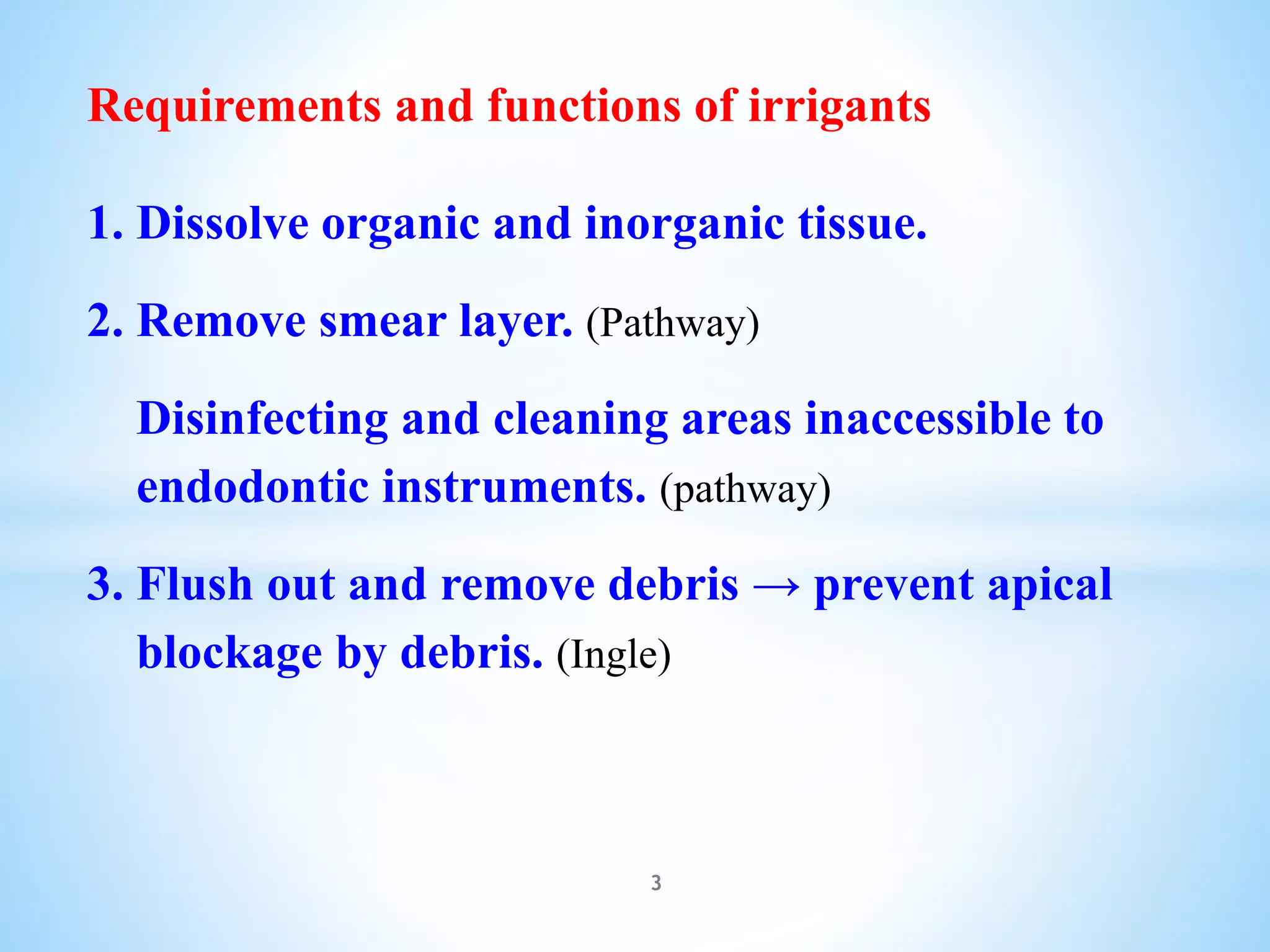 Requirements and functions of irrigants
1. Dissolve organic and inorganic tissue.
2. Remove smear layer. (Pathway)
Disinfecting and cleaning areas inaccessible to
endodontic instruments. (pathway)
3. Flush out and remove debris → prevent apical
blockage by debris. (Ingle)
3
 
