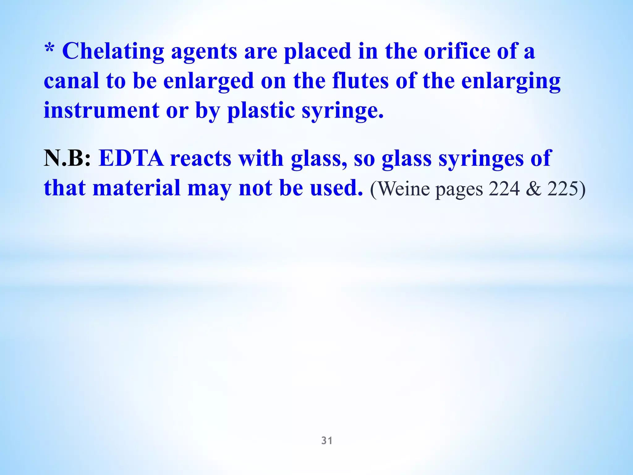 * Chelating agents are placed in the orifice of a
canal to be enlarged on the flutes of the enlarging
instrument or by plastic syringe.
N.B: EDTA reacts with glass, so glass syringes of
that material may not be used. (Weine pages 224 & 225)
31
 