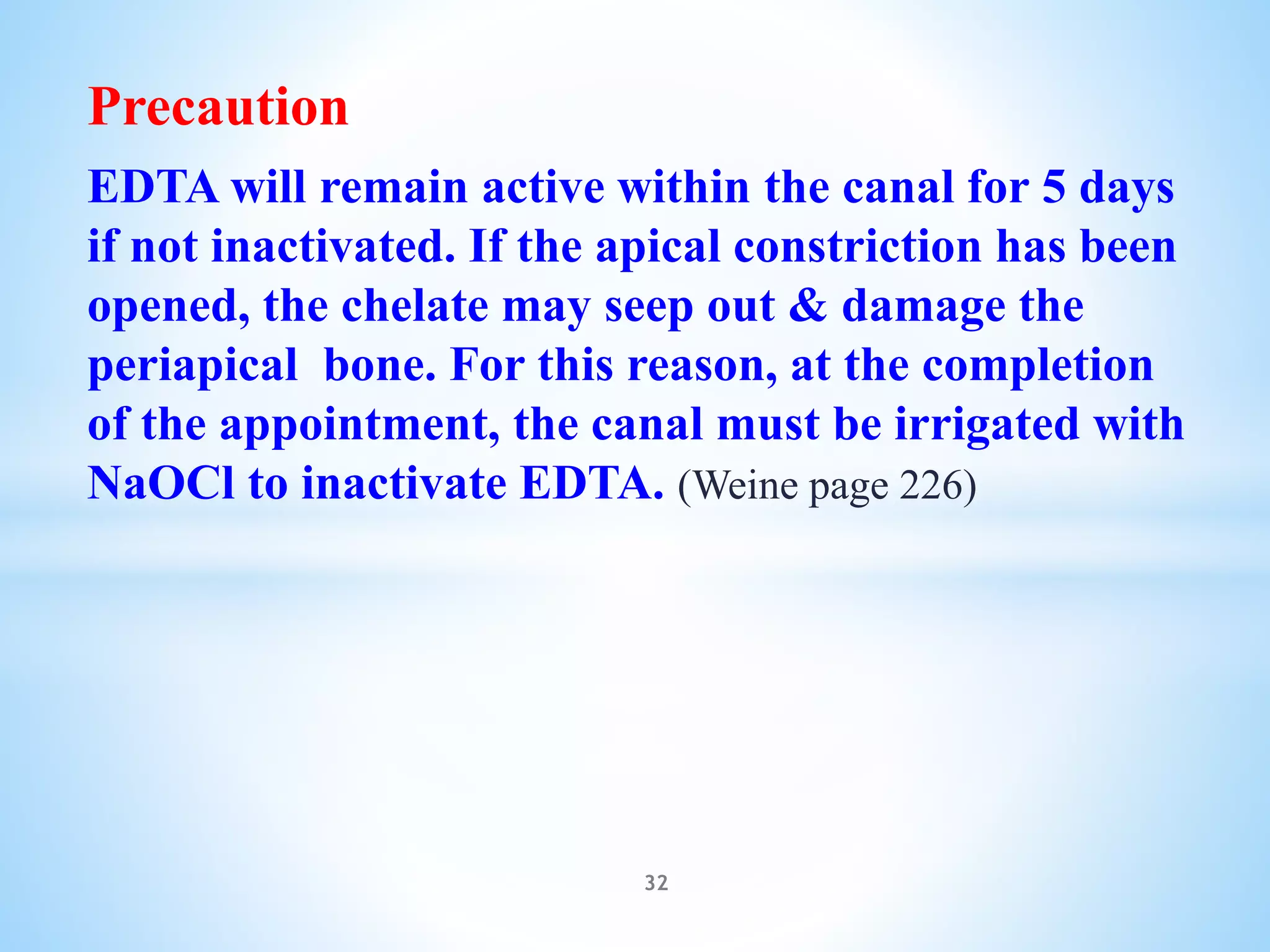 Precaution
EDTA will remain active within the canal for 5 days
if not inactivated. If the apical constriction has been
opened, the chelate may seep out & damage the
periapical bone. For this reason, at the completion
of the appointment, the canal must be irrigated with
NaOCl to inactivate EDTA. (Weine page 226)
32
 