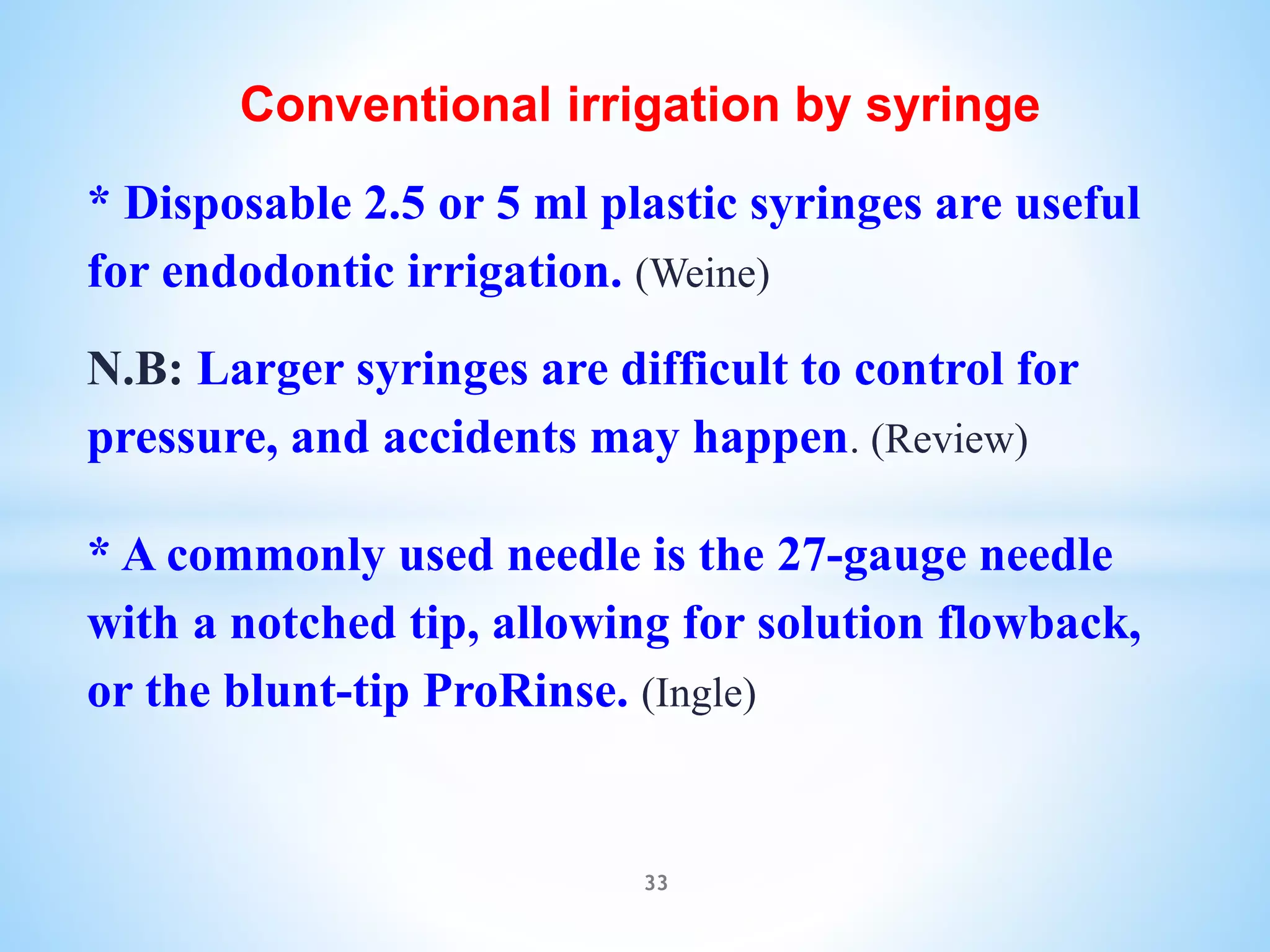 Conventional irrigation by syringe
* Disposable 2.5 or 5 ml plastic syringes are useful
for endodontic irrigation. (Weine)
N.B: Larger syringes are difficult to control for
pressure, and accidents may happen. (Review)
* A commonly used needle is the 27-gauge needle
with a notched tip, allowing for solution flowback,
or the blunt-tip ProRinse. (Ingle)
33
 