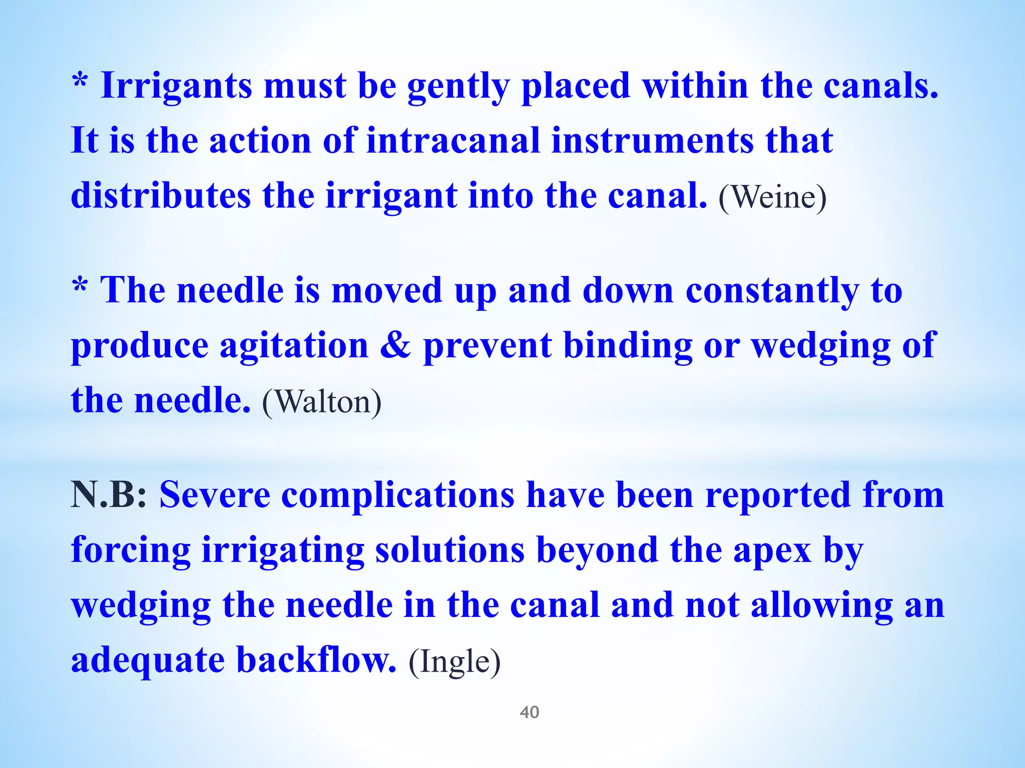 * Irrigants must be gently placed within the canals.
It is the action of intracanal instruments that
distributes the irrigant into the canal. (Weine)
* The needle is moved up and down constantly to
produce agitation & prevent binding or wedging of
the needle. (Walton)
N.B: Severe complications have been reported from
forcing irrigating solutions beyond the apex by
wedging the needle in the canal and not allowing an
adequate backflow. (Ingle)
40
 