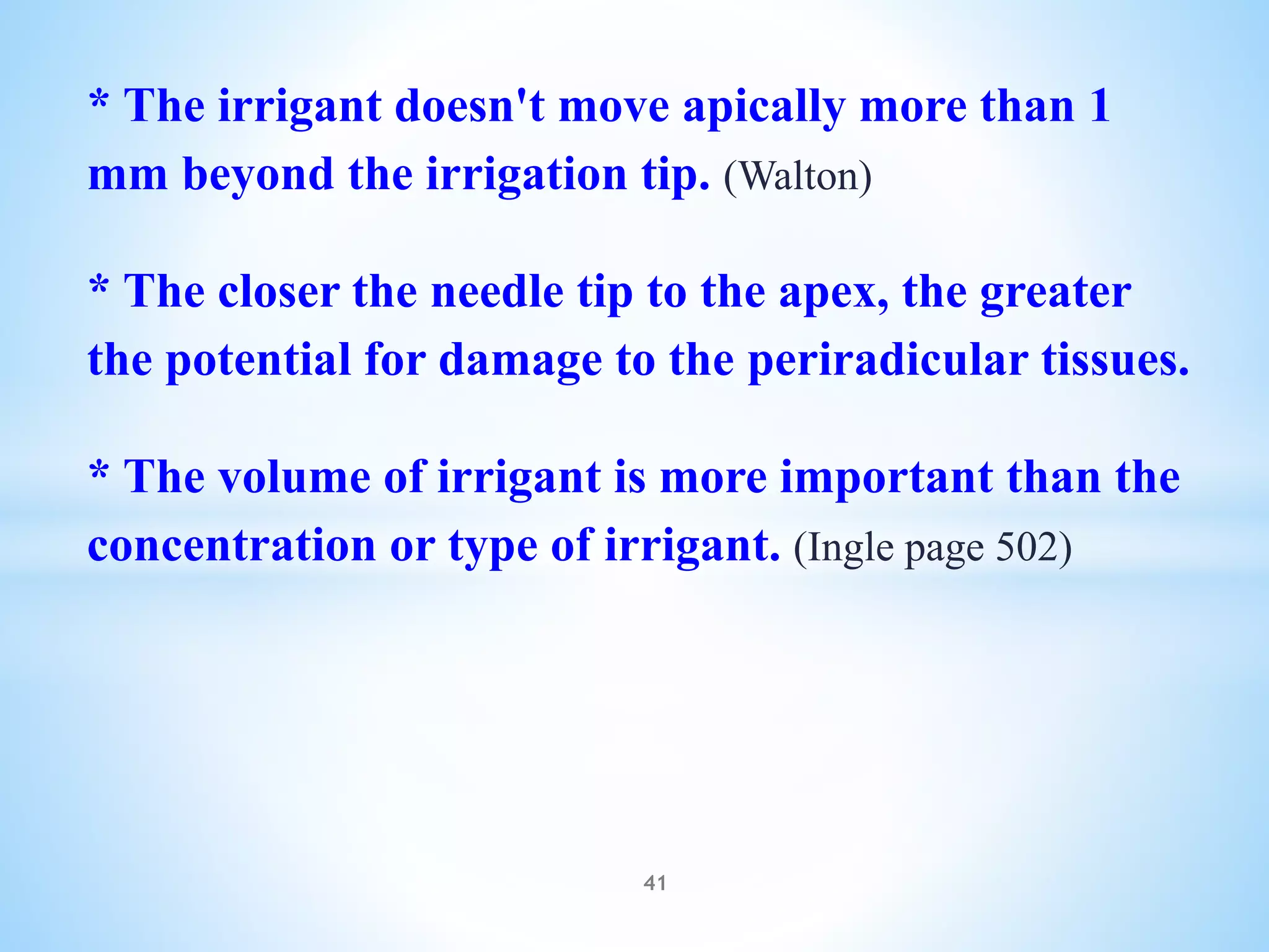 * The irrigant doesn't move apically more than 1
mm beyond the irrigation tip. (Walton)
* The closer the needle tip to the apex, the greater
the potential for damage to the periradicular tissues.
* The volume of irrigant is more important than the
concentration or type of irrigant. (Ingle page 502)
41
 