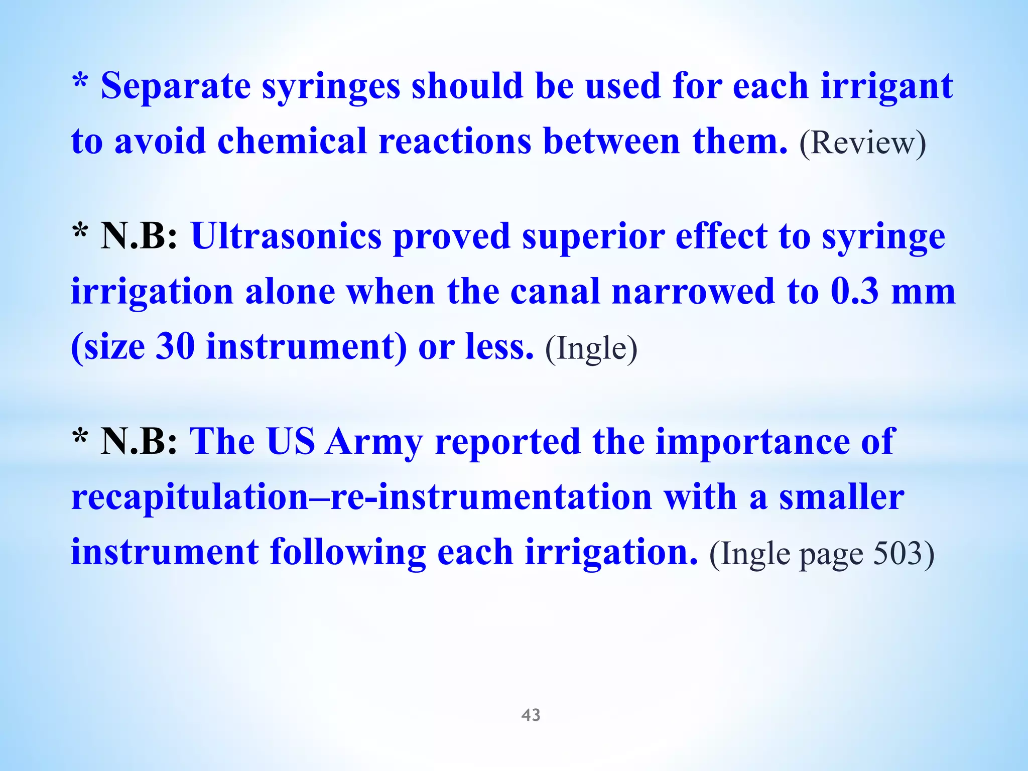 * Separate syringes should be used for each irrigant
to avoid chemical reactions between them. (Review)
* N.B: Ultrasonics proved superior effect to syringe
irrigation alone when the canal narrowed to 0.3 mm
(size 30 instrument) or less. (Ingle)
* N.B: The US Army reported the importance of
recapitulation–re-instrumentation with a smaller
instrument following each irrigation. (Ingle page 503)
43
 