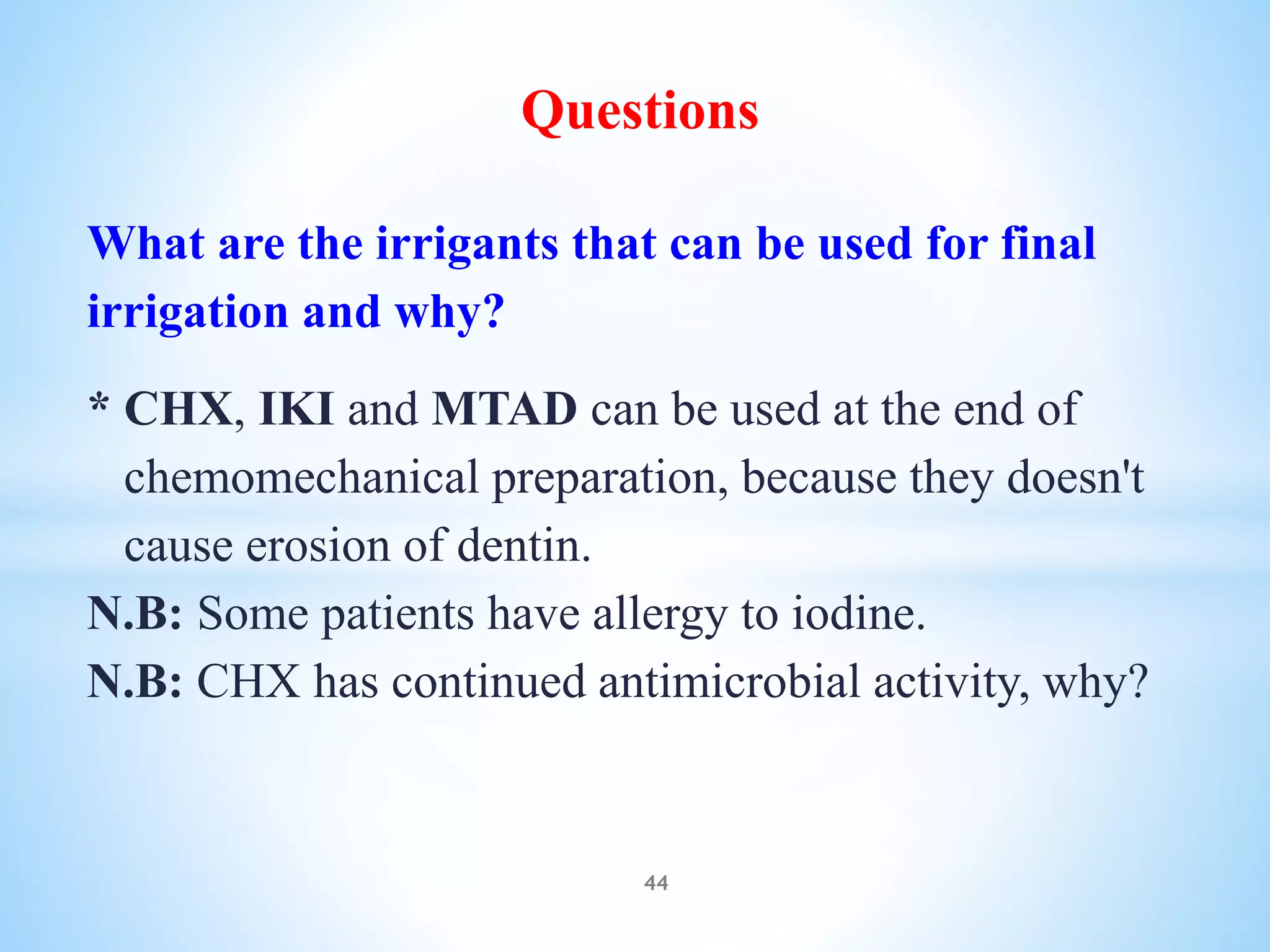 Questions
What are the irrigants that can be used for final
irrigation and why?
* CHX, IKI and MTAD can be used at the end of
chemomechanical preparation, because they doesn't
cause erosion of dentin.
N.B: Some patients have allergy to iodine.
N.B: CHX has continued antimicrobial activity, why?
44
 
