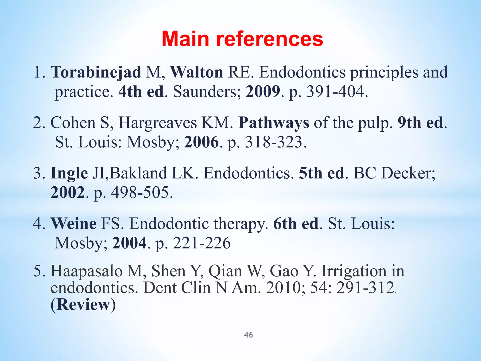 Main references
1. Torabinejad M, Walton RE. Endodontics principles and
practice. 4th ed. Saunders; 2009. p. 391-404.
2. Cohen S, Hargreaves KM. Pathways of the pulp. 9th ed.
St. Louis: Mosby; 2006. p. 318-323.
3. Ingle JI,Bakland LK. Endodontics. 5th ed. BC Decker;
2002. p. 498-505.
4. Weine FS. Endodontic therapy. 6th ed. St. Louis:
Mosby; 2004. p. 221-226
5. Haapasalo M, Shen Y, Qian W, Gao Y. Irrigation in
endodontics. Dent Clin N Am. 2010; 54: 291-312.
(Review)
46
 