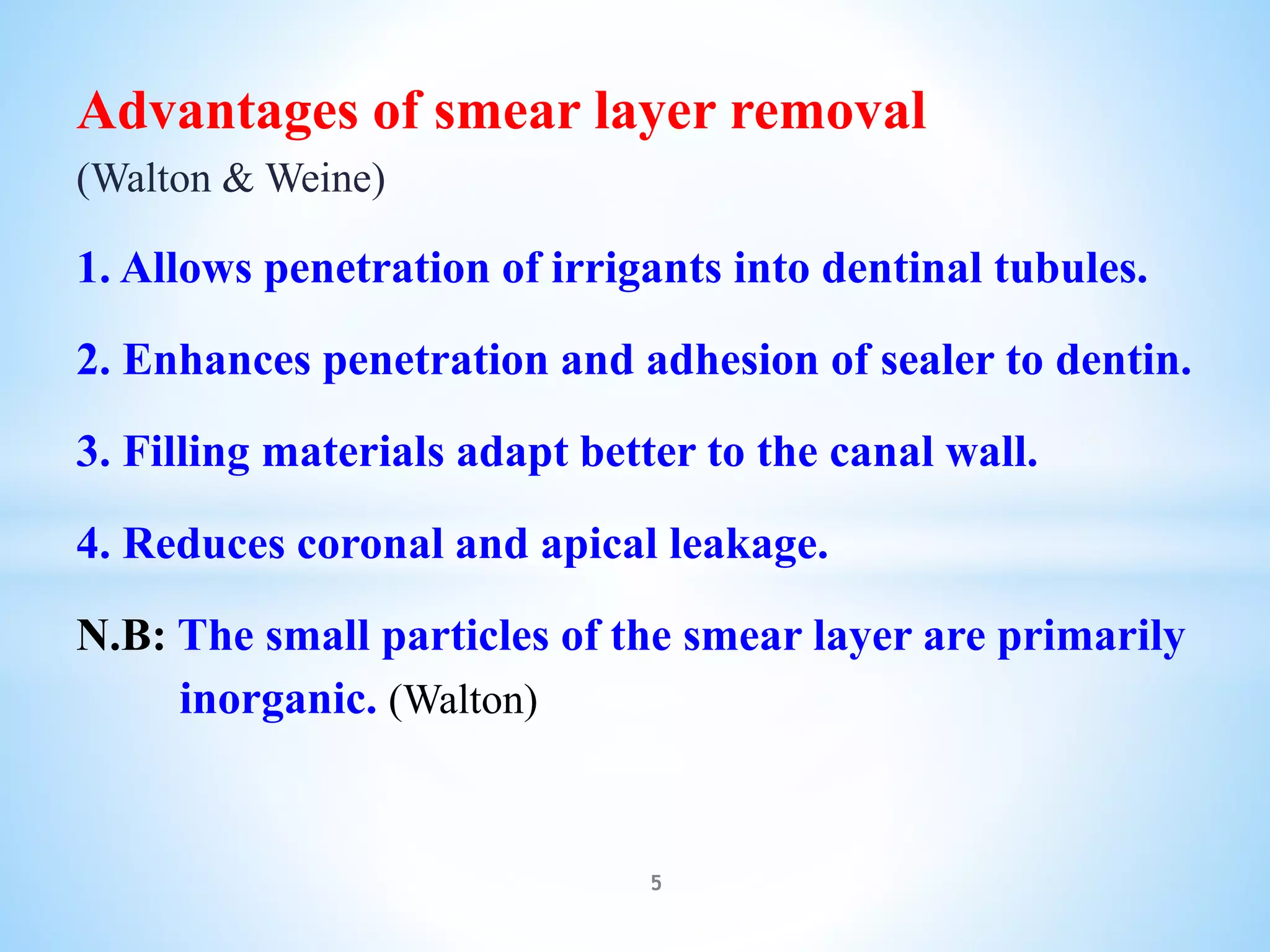 Advantages of smear layer removal
(Walton & Weine)
1. Allows penetration of irrigants into dentinal tubules.
2. Enhances penetration and adhesion of sealer to dentin.
3. Filling materials adapt better to the canal wall.
4. Reduces coronal and apical leakage.
N.B: The small particles of the smear layer are primarily
inorganic. (Walton)
5
 