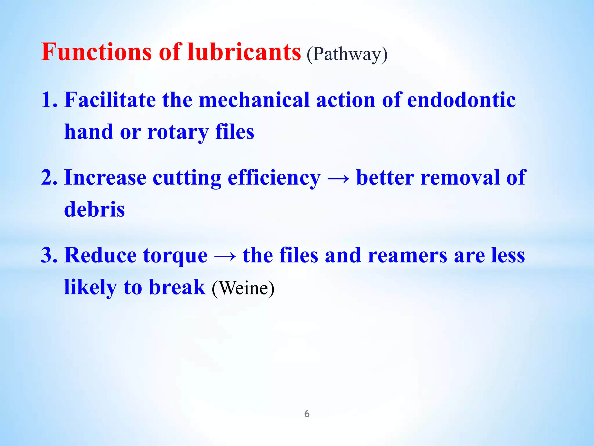 Functions of lubricants (Pathway)
1. Facilitate the mechanical action of endodontic
hand or rotary files
2. Increase cutting efficiency → better removal of
debris
3. Reduce torque → the files and reamers are less
likely to break (Weine)
6
 