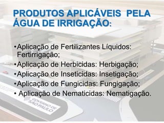 PRODUTOS APLICÁVEIS PELA
ÁGUA DE IRRIGAÇÃO:
•Aplicação de Fertilizantes Líquidos:
Fertirrigação;
•Aplicação de Herbicidas: Herbigação;
•Aplicação de Inseticidas: Insetigação;
•Aplicação de Fungicidas: Fungigação;
• Aplicação de Nematicidas: Nematigação.
 