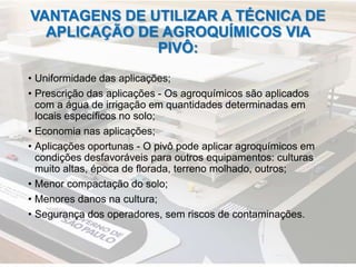 VANTAGENS DE UTILIZAR A TÉCNICA DE
APLICAÇÃO DE AGROQUÍMICOS VIA
PIVÔ:
• Uniformidade das aplicações;
• Prescrição das aplicações - Os agroquímicos são aplicados
com a água de irrigação em quantidades determinadas em
locais específicos no solo;
• Economia nas aplicações;
• Aplicações oportunas - O pivô pode aplicar agroquímicos em
condições desfavoráveis para outros equipamentos: culturas
muito altas, época de florada, terreno molhado, outros;
• Menor compactação do solo;
• Menores danos na cultura;
• Segurança dos operadores, sem riscos de contaminações.
 