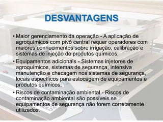 DESVANTAGENS
• Maior gerenciamento da operação - A aplicação de
agroquímicos com pivô central requer operadores com
maiores conhecimentos sobre irrigação, calibração e
sistemas de injeção de produtos químicos;
• Equipamentos adicionais - Sistemas injetores de
agroquímicos, sistemas de segurança, intensiva
manutenção e checagem nos sistemas de segurança,
locais específicos para estocagem de equipamentos e
produtos químicos;
• Riscos de contaminação ambiental - Riscos de
contaminação ambiental são possíveis se
equipamentos de segurança não forem corretamente
utilizados.
 