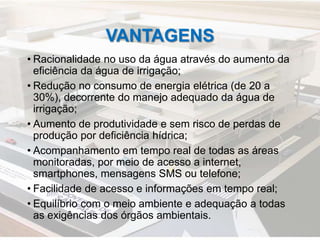 VANTAGENS
• Racionalidade no uso da água através do aumento da
eficiência da água de irrigação;
• Redução no consumo de energia elétrica (de 20 a
30%), decorrente do manejo adequado da água de
irrigação;
• Aumento de produtividade e sem risco de perdas de
produção por deficiência hídrica;
• Acompanhamento em tempo real de todas as áreas
monitoradas, por meio de acesso a internet,
smartphones, mensagens SMS ou telefone;
• Facilidade de acesso e informações em tempo real;
• Equilíbrio com o meio ambiente e adequação a todas
as exigências dos órgãos ambientais.
 