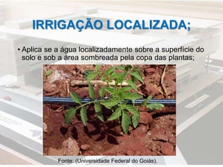 IRRIGAÇÃO LOCALIZADA;
• Aplica se a água localizadamente sobre a superfície do
solo e sob a área sombreada pela copa das plantas;
Fonte: (Universidade Federal do Goiás).
 