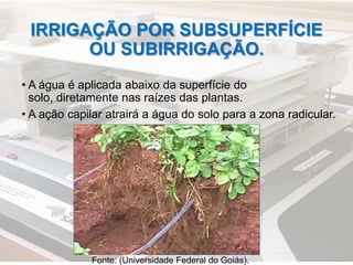 IRRIGAÇÃO POR SUBSUPERFÍCIE
OU SUBIRRIGAÇÃO.
• A água é aplicada abaixo da superfície do
solo, diretamente nas raízes das plantas.
• A ação capilar atrairá a água do solo para a zona radicular.
Fonte: (Universidade Federal do Goiás).
 