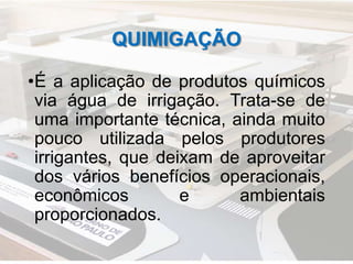 QUIMIGAÇÃO
•É a aplicação de produtos químicos
via água de irrigação. Trata-se de
uma importante técnica, ainda muito
pouco utilizada pelos produtores
irrigantes, que deixam de aproveitar
dos vários benefícios operacionais,
econômicos e ambientais
proporcionados.
 
