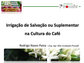 Irrigação de Salvação ou Suplementar
na Cultura do Café
Rodrigo Naves Paiva – Eng. Agr. MSc Fundação Procafé
 