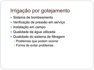 Irrigação por gotejamento
 Sistema de bombeamento
 Verificação de pressão em serviço
 Instalação em campo
 Qualidade da água utilizada
 Qualidade do sistema de filtragem
 Problemas que podem ocorrer
 Forma de evitar problemas
 
