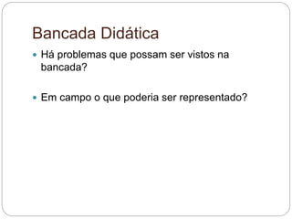Bancada Didática
 Há problemas que possam ser vistos na
bancada?
 Em campo o que poderia ser representado?
 