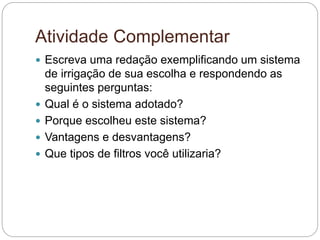 Atividade Complementar
 Escreva uma redação exemplificando um sistema
de irrigação de sua escolha e respondendo as
seguintes perguntas:
 Qual é o sistema adotado?
 Porque escolheu este sistema?
 Vantagens e desvantagens?
 Que tipos de filtros você utilizaria?
 