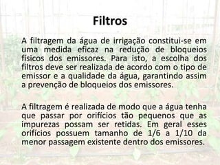 Filtros
A filtragem da água de irrigação constitui-se em
uma medida eficaz na redução de bloqueios
físicos dos emissores. Para isto, a escolha dos
filtros deve ser realizada de acordo com o tipo de
emissor e a qualidade da água, garantindo assim
a prevenção de bloqueios dos emissores.
A filtragem é realizada de modo que a água tenha
que passar por orifícios tão pequenos que as
impurezas possam ser retidas. Em geral esses
orifícios possuem tamanho de 1/6 a 1/10 da
menor passagem existente dentro dos emissores.
 