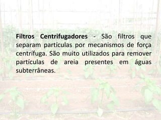 Filtros Centrifugadores - São filtros que
separam partículas por mecanismos de força
centrífuga. São muito utilizados para remover
partículas de areia presentes em águas
subterrâneas.
 