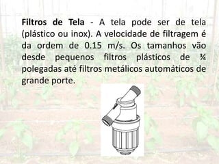 Filtros de Tela - A tela pode ser de tela
(plástico ou inox). A velocidade de filtragem é
da ordem de 0.15 m/s. Os tamanhos vão
desde pequenos filtros plásticos de ¾
polegadas até filtros metálicos automáticos de
grande porte.
 
