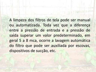 A limpeza dos filtros de tela pode ser manual
ou automatizada. Toda vez que a diferença
entre a pressão de entrada e a pressão de
saída superar um valor predeterminado, em
geral 5 a 8 mca, ocorre a lavagem automática
do filtro que pode ser auxiliada por escovas,
dispositivos de sucção, etc.
 