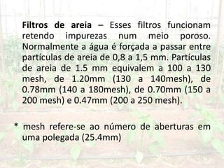 Filtros de areia – Esses filtros funcionam
retendo impurezas num meio poroso.
Normalmente a água é forçada a passar entre
partículas de areia de 0,8 a 1,5 mm. Partículas
de areia de 1.5 mm equivalem a 100 a 130
mesh, de 1.20mm (130 a 140mesh), de
0.78mm (140 a 180mesh), de 0.70mm (150 a
200 mesh) e 0.47mm (200 a 250 mesh).
* mesh refere-se ao número de aberturas em
uma polegada (25.4mm)
 