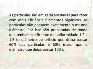 As partículas são em geral arestadas para reter
com mais eficiência filamentos orgânicos. As
partículas não possuem exatamente o mesmo
diâmetro. Por isso são preparadas de modo
que tenham coeficiente de uniformidade 1.2 a
1.5 (o diâmetro do orifício que deixa passar
60% das partículas é 50% maior que o
diâmetro que deixa passar 10%).
 