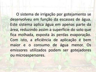 O sistema de irrigação por gotejamento se
desenvolveu em função da escassez de água.
Este sistema aplica água em apenas parte da
área, reduzindo assim a superfície do solo que
fica molhada, exposta às perdas evaporação.
Com isto, a eficiência de aplicação é bem
maior e o consumo de água menor. Os
emissores utilizados podem ser gotejadores
ou microaspersores.
 