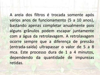 A areia dos filtros é trocada somente após
vários anos de funcionamento (5 a 10 anos),
bastando apenas completar anualmente pois
alguns grânulos podem escapar juntamente
com a água da retrolavagem. A retrolavagem
ocorre sempre que a diferença de pressão
(entrada-saída) ultrapassar o valor de 5 a 8
mca. Este processo dura de 1 a 4 minutos,
dependendo da quantidade de impurezas
retidas.
 