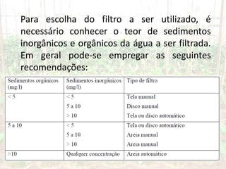 Para escolha do filtro a ser utilizado, é
necessário conhecer o teor de sedimentos
inorgânicos e orgânicos da água a ser filtrada.
Em geral pode-se empregar as seguintes
recomendações:
 