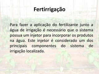 Fertirrigação
Para fazer a aplicação do fertilizante junto a
água de irrigação é necessário que o sistema
possua um injetor para incorporar os produtos
na água. Este injetor é considerado um dos
principais componentes do sistema de
irrigação localizada.
 