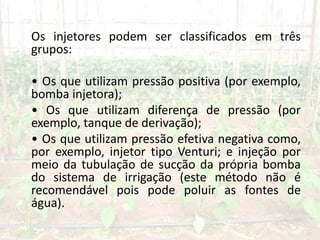 Os injetores podem ser classificados em três
grupos:
• Os que utilizam pressão positiva (por exemplo,
bomba injetora);
• Os que utilizam diferença de pressão (por
exemplo, tanque de derivação);
• Os que utilizam pressão efetiva negativa como,
por exemplo, injetor tipo Venturi; e injeção por
meio da tubulação de sucção da própria bomba
do sistema de irrigação (este método não é
recomendável pois pode poluir as fontes de
água).
 