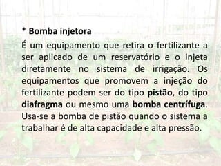 * Bomba injetora
É um equipamento que retira o fertilizante a
ser aplicado de um reservatório e o injeta
diretamente no sistema de irrigação. Os
equipamentos que promovem a injeção do
fertilizante podem ser do tipo pistão, do tipo
diafragma ou mesmo uma bomba centrífuga.
Usa-se a bomba de pistão quando o sistema a
trabalhar é de alta capacidade e alta pressão.
 