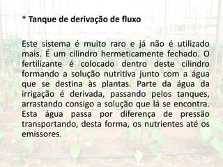 * Tanque de derivação de fluxo
Este sistema é muito raro e já não é utilizado
mais. É um cilindro hermeticamente fechado. O
fertilizante é colocado dentro deste cilindro
formando a solução nutritiva junto com a água
que se destina às plantas. Parte da água da
irrigação é derivada, passando pelos tanques,
arrastando consigo a solução que lá se encontra.
Esta água passa por diferença de pressão
transportando, desta forma, os nutrientes até os
emissores.
 