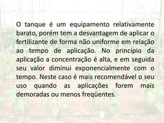 O tanque é um equipamento relativamente
barato, porém tem a desvantagem de aplicar o
fertilizante de forma não uniforme em relação
ao tempo de aplicação. No princípio da
aplicação a concentração é alta, e em seguida
seu valor diminui exponencialmente com o
tempo. Neste caso é mais recomendável o seu
uso quando as aplicações forem mais
demoradas ou menos freqüentes.
 