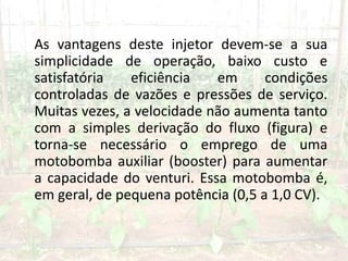 As vantagens deste injetor devem-se a sua
simplicidade de operação, baixo custo e
satisfatória eficiência em condições
controladas de vazões e pressões de serviço.
Muitas vezes, a velocidade não aumenta tanto
com a simples derivação do fluxo (figura) e
torna-se necessário o emprego de uma
motobomba auxiliar (booster) para aumentar
a capacidade do venturi. Essa motobomba é,
em geral, de pequena potência (0,5 a 1,0 CV).
 