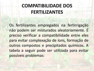 COMPATIBILIDADE DOS
FERTILIZANTES
Os fertilizantes empregados na fertirrigação
não podem ser misturados aleatoriamente. É
preciso verificar a compatibilidade entre eles
para evitar complexação de íons, formação de
outros compostos e precipitados químicos. A
tabela a seguir pode ser utilizada para evitar
possíveis problemas:
 