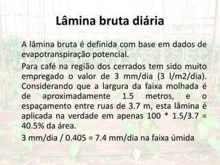 Lâmina bruta diária
A lâmina bruta é definida com base em dados de
evapotranspiração potencial.
Para café na região dos cerrados tem sido muito
empregado o valor de 3 mm/dia (3 l/m2/dia).
Considerando que a largura da faixa molhada é
de aproximadamente 1.5 metros, e o
espaçamento entre ruas de 3.7 m, esta lâmina é
aplicada na verdade em apenas 100 * 1.5/3.7 =
40.5% da área.
3 mm/dia / 0.405 = 7.4 mm/dia na faixa úmida
 