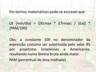 Em termos matemáticos pode-se escrever que:
LB (mm/dia) = [(Kcmax * ETrmax) / (Ea)] *
[PAM/100]
Obs: a constante 100 no denominador da
expressão costuma ser substituída pelo valor 85
por projetistas Israelenses e Americanos,
resultando numa lâmina bruta ainda maior.
PAM (percentual de área molhada)
 