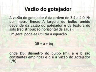 Vazão do gotejador
A vazão do gotejador é da ordem de 3.4 a 4.0 l/h
por metro linear. A largura do bulbo úmido
depende da vazão do gotejador e da textura do
solo (redistribuição horizontal da água).
Em geral pode-se utilizar a equação
DB = a + bq
onde DB: diâmetro do bulbo (m), a e b são
constantes empíricas e q é a vazão do gotejador
(l/h)
 